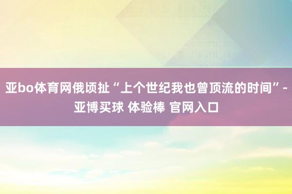 亚bo体育网俄顷扯“上个世纪我也曾顶流的时间”-亚博买球 体验棒 官网入口