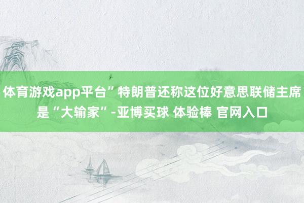 体育游戏app平台”特朗普还称这位好意思联储主席是“大输家”-亚博买球 体验棒 官网入口