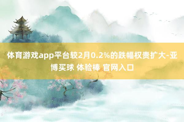 体育游戏app平台较2月0.2%的跌幅权贵扩大-亚博买球 体验棒 官网入口