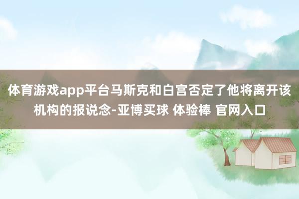 体育游戏app平台马斯克和白宫否定了他将离开该机构的报说念-亚博买球 体验棒 官网入口