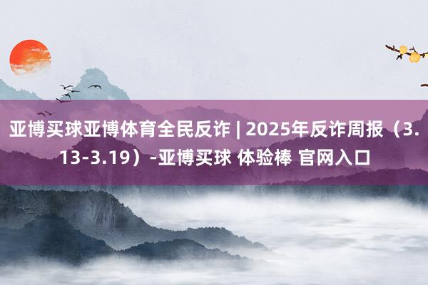 亚博买球亚博体育全民反诈 | 2025年反诈周报（3.13-3.19）-亚博买球 体验棒 官网入口