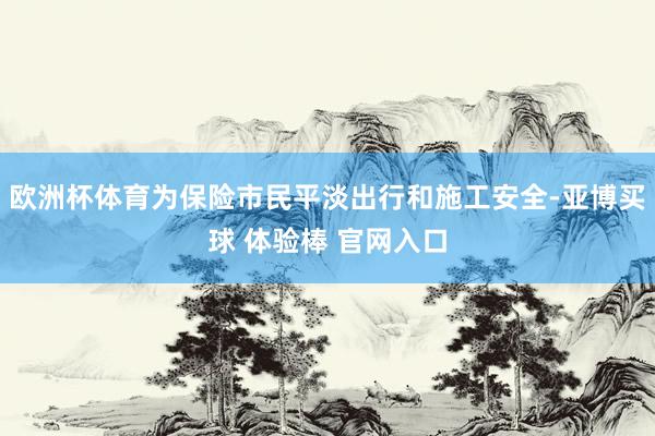 欧洲杯体育为保险市民平淡出行和施工安全-亚博买球 体验棒 官网入口