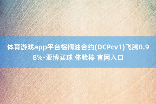 体育游戏app平台棕榈油合约(DCPcv1)飞腾0.98%-亚博买球 体验棒 官网入口