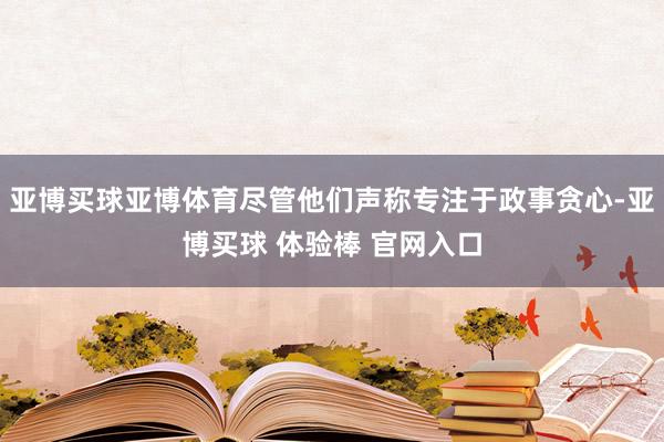亚博买球亚博体育尽管他们声称专注于政事贪心-亚博买球 体验棒 官网入口