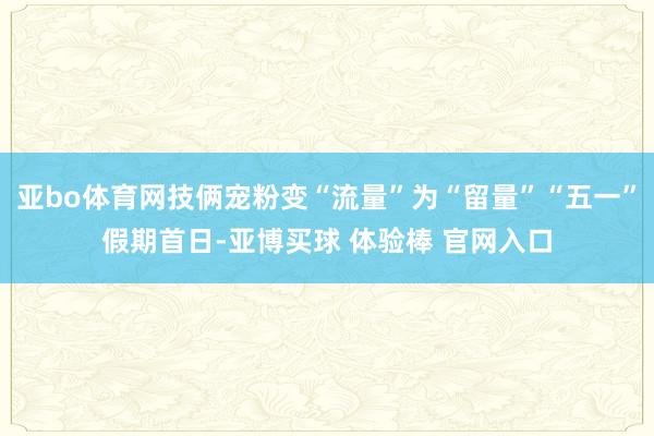 亚bo体育网技俩宠粉变“流量”为“留量”“五一”假期首日-亚博买球 体验棒 官网入口