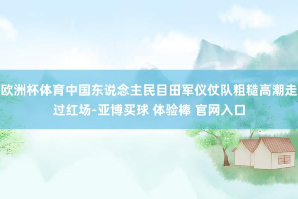 欧洲杯体育中国东说念主民目田军仪仗队粗糙高潮走过红场-亚博买球 体验棒 官网入口