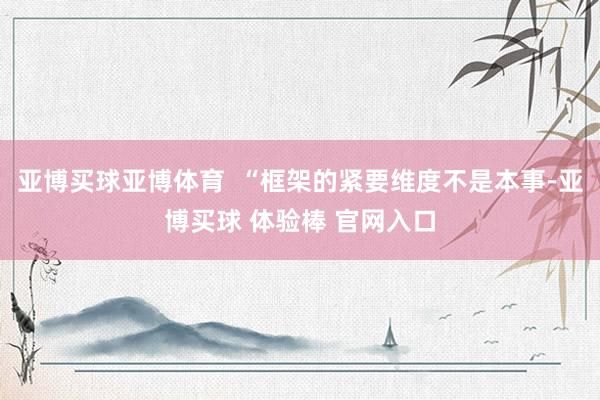亚博买球亚博体育  “框架的紧要维度不是本事-亚博买球 体验棒 官网入口