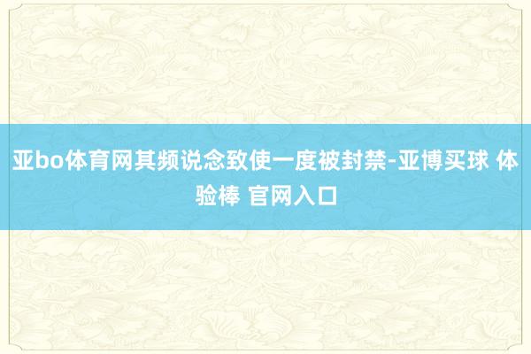 亚bo体育网其频说念致使一度被封禁-亚博买球 体验棒 官网入口