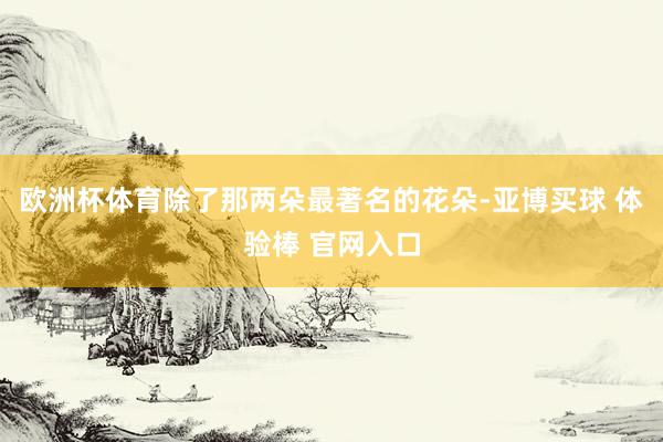 欧洲杯体育除了那两朵最著名的花朵-亚博买球 体验棒 官网入口