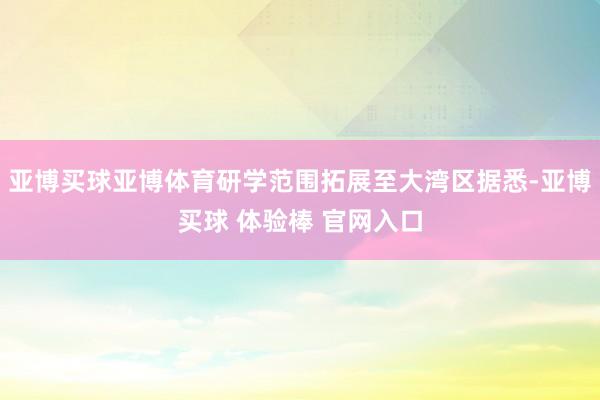 亚博买球亚博体育研学范围拓展至大湾区据悉-亚博买球 体验棒 官网入口