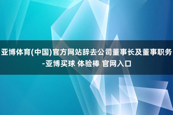 亚博体育(中国)官方网站辞去公司董事长及董事职务-亚博买球 体验棒 官网入口