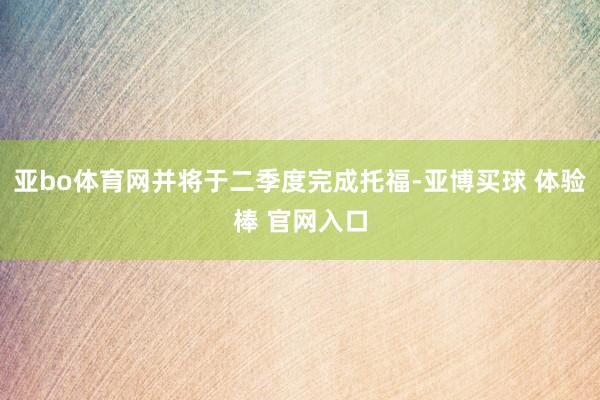 亚bo体育网并将于二季度完成托福-亚博买球 体验棒 官网入口