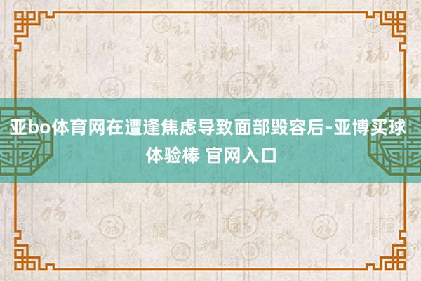 亚bo体育网在遭逢焦虑导致面部毁容后-亚博买球 体验棒 官网入口