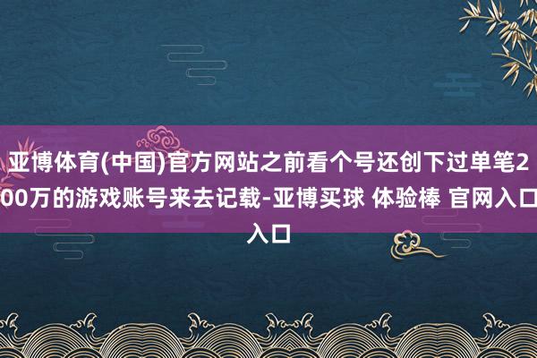 亚博体育(中国)官方网站之前看个号还创下过单笔200万的游戏账号来去记载-亚博买球 体验棒 官网入口