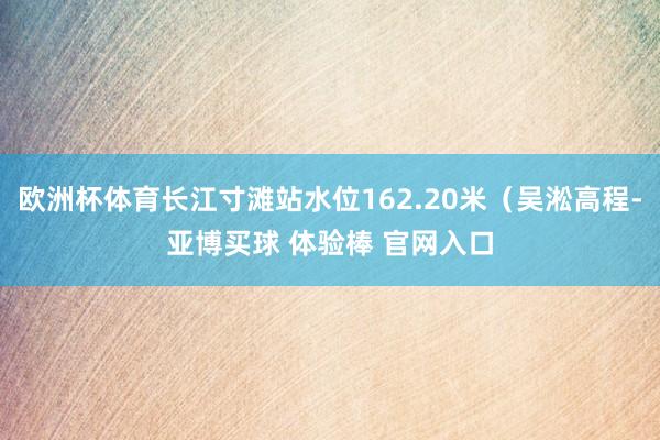 欧洲杯体育长江寸滩站水位162.20米（吴淞高程-亚博买球 体验棒 官网入口