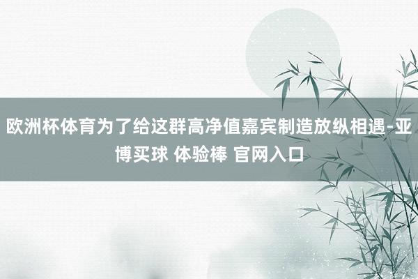 欧洲杯体育为了给这群高净值嘉宾制造放纵相遇-亚博买球 体验棒 官网入口