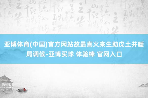 亚博体育(中国)官方网站故最喜火来生助戊土并暖局调候-亚博买球 体验棒 官网入口