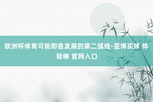 欧洲杯体育可能即是发展的第二弧线-亚博买球 体验棒 官网入口