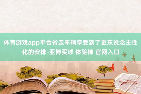 体育游戏app平台省亲车辆享受到了更东说念主性化的安排-亚博买球 体验棒 官网入口