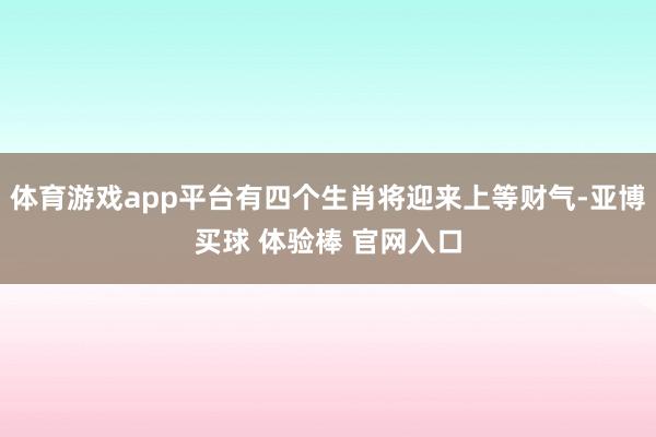 体育游戏app平台有四个生肖将迎来上等财气-亚博买球 体验棒 官网入口