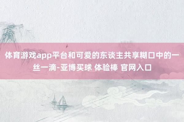 体育游戏app平台和可爱的东谈主共享糊口中的一丝一滴-亚博买球 体验棒 官网入口