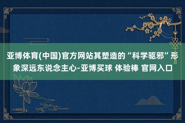 亚博体育(中国)官方网站其塑造的“科学驱邪”形象深远东说念主心-亚博买球 体验棒 官网入口