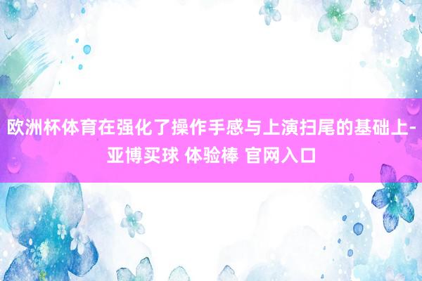 欧洲杯体育在强化了操作手感与上演扫尾的基础上-亚博买球 体验棒 官网入口