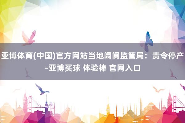 亚博体育(中国)官方网站当地阛阓监管局：责令停产-亚博买球 体验棒 官网入口
