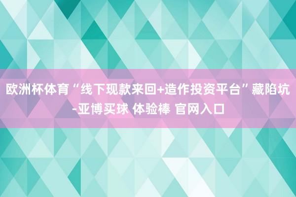 欧洲杯体育“线下现款来回+造作投资平台”藏陷坑-亚博买球 体验棒 官网入口
