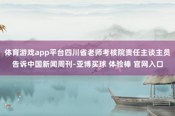 体育游戏app平台四川省老师考核院责任主谈主员告诉中国新闻周刊-亚博买球 体验棒 官网入口