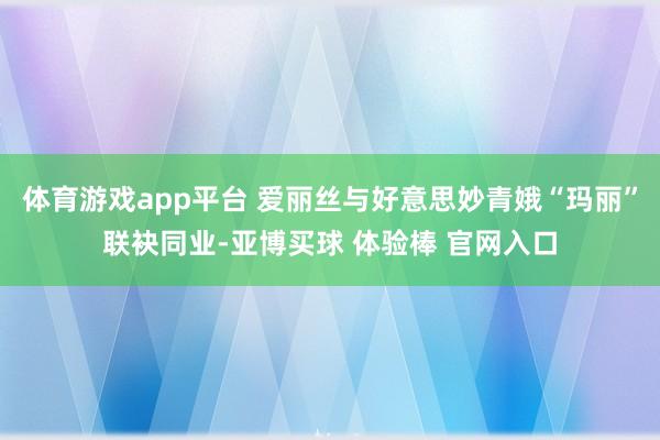体育游戏app平台 爱丽丝与好意思妙青娥“玛丽”联袂同业-亚博买球 体验棒 官网入口
