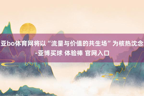 亚bo体育网将以“流量与价值的共生场”为核热沈念-亚博买球 体验棒 官网入口