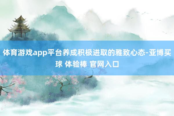 体育游戏app平台养成积极进取的雅致心态-亚博买球 体验棒 官网入口