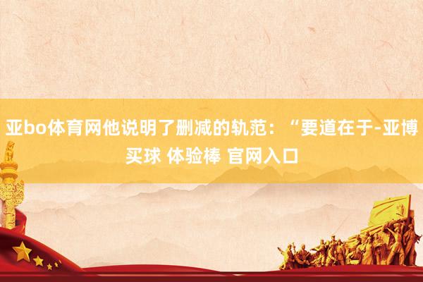 亚bo体育网他说明了删减的轨范：“要道在于-亚博买球 体验棒 官网入口