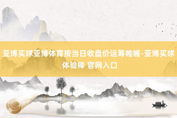 亚博买球亚博体育按当日收盘价运筹帷幄-亚博买球 体验棒 官网入口