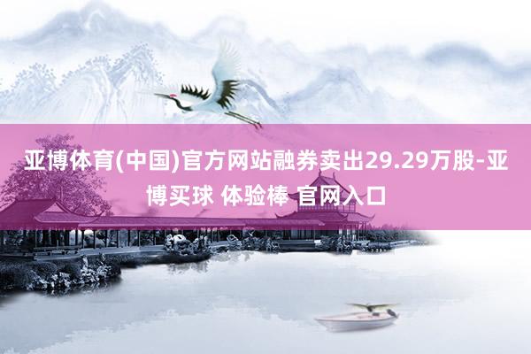 亚博体育(中国)官方网站融券卖出29.29万股-亚博买球 体验棒 官网入口