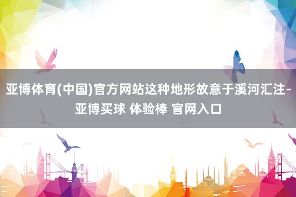 亚博体育(中国)官方网站这种地形故意于溪河汇注-亚博买球 体验棒 官网入口