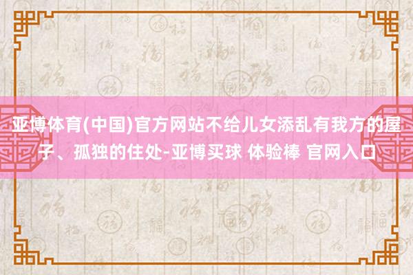 亚博体育(中国)官方网站不给儿女添乱有我方的屋子、孤独的住处-亚博买球 体验棒 官网入口
