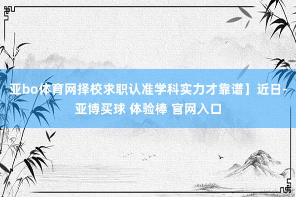 亚bo体育网择校求职认准学科实力才靠谱】近日-亚博买球 体验棒 官网入口