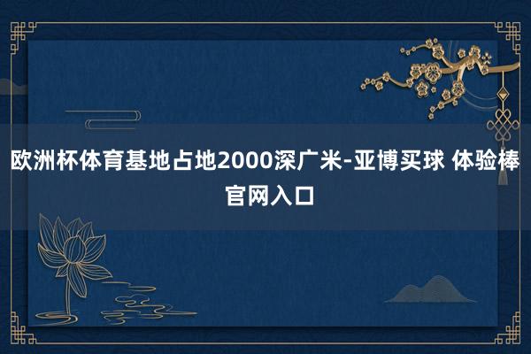 欧洲杯体育基地占地2000深广米-亚博买球 体验棒 官网入口