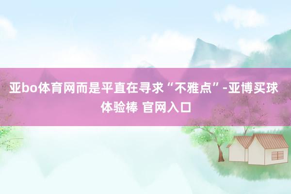 亚bo体育网而是平直在寻求“不雅点”-亚博买球 体验棒 官网入口