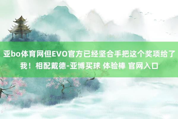 亚bo体育网但EVO官方已经坚合手把这个奖项给了我!相配戴德-亚博买球 体验棒 官网入口