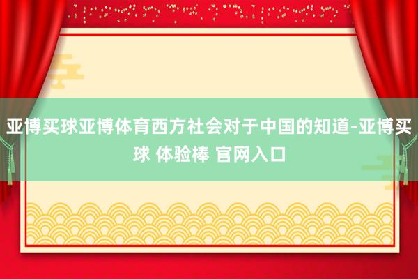 亚博买球亚博体育西方社会对于中国的知道-亚博买球 体验棒 官网入口