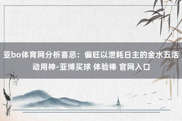 亚bo体育网分析喜忌：偏旺以泄耗日主的金水五活动用神-亚博买球 体验棒 官网入口