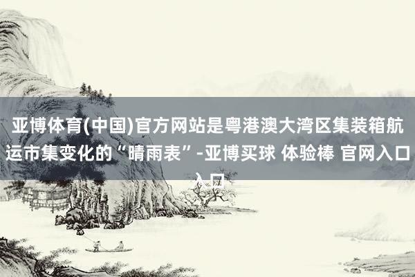 亚博体育(中国)官方网站是粤港澳大湾区集装箱航运市集变化的“晴雨表”-亚博买球 体验棒 官网入口