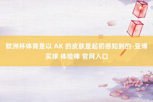 欧洲杯体育是以 AK 的皮肤是起初感知到的-亚博买球 体验棒 官网入口