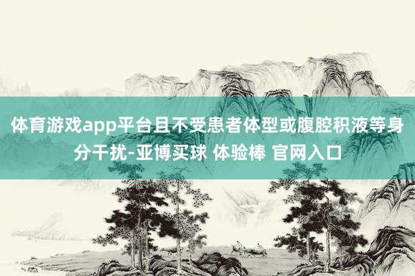 体育游戏app平台且不受患者体型或腹腔积液等身分干扰-亚博买球 体验棒 官网入口