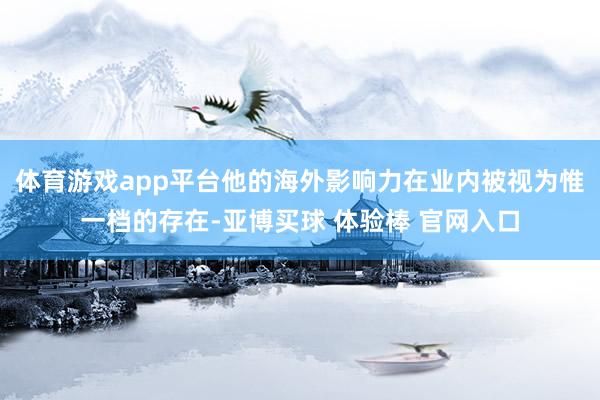 体育游戏app平台他的海外影响力在业内被视为惟一档的存在-亚博买球 体验棒 官网入口