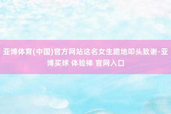 亚博体育(中国)官方网站这名女生跪地叩头致谢-亚博买球 体验棒 官网入口