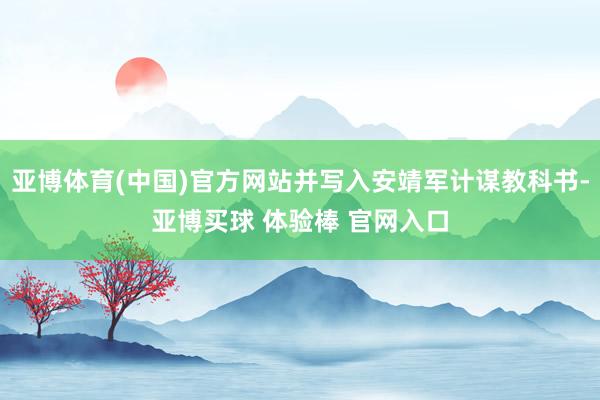 亚博体育(中国)官方网站并写入安靖军计谋教科书-亚博买球 体验棒 官网入口